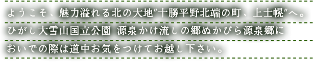ようこそ、魅力溢れる北の大地”十勝平野北端の町、上士幌”へ。ひがし大雪山国立公園 源泉かけ流しの郷ぬかびら源泉郷においでの際は道中お気をつけてお越し下さい。