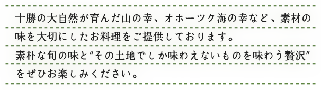 十勝の大自然が育んだ山の幸、オホーツクの海の幸など、素材の味を大切にしたお料理をご提供しております。素朴な旬の味を”その土地でしか味わえないものを味わう贅沢”をぜひお楽しみください。