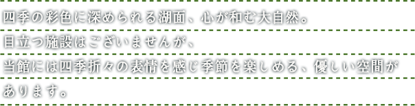 四季の彩色に深められる湖面、心が和む大自然。目立つ施設はございませんが、当館には四季折々の表情を感じ季節を楽しめる、優しい空間があります。