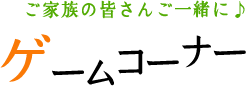 ご家族の皆さんご一緒に♪ ゲームコーナー