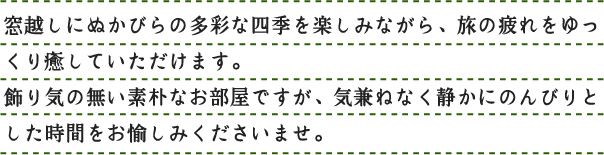 窓越しにぬかびらの多彩な四季を楽しみながら、旅の疲れをゆっくり癒していただけます。飾り気の無い素朴なお部屋ですが、気兼ねなく静かにのんびりとした時間をお愉しみくださいませ。