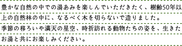 豊かな自然の中での湯あみを楽しんでいただきたく、樹齢50年以上の自然林の中に、なるべく木を切らないで造りました。季節の移ろいや満天の星空、時折訪れる動物たちの姿を、生きたお湯と共にお楽しみください。